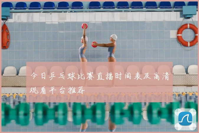 今日乒乓球比赛直播时间表及高清观看平台推荐