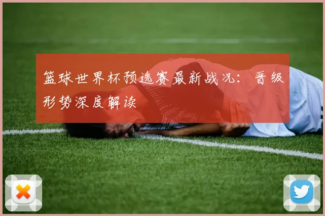 篮球世界杯预选赛最新战况：晋级形势深度解读