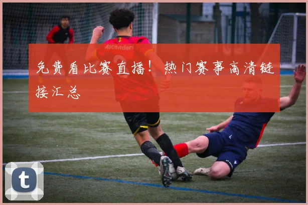 免费看比赛直播！热门赛事高清链接汇总