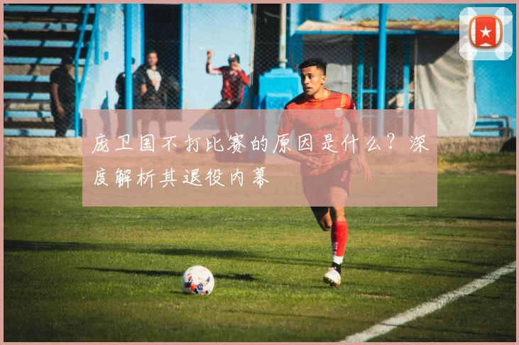 庞卫国不打比赛的原因是什么？深度解析其退役内幕