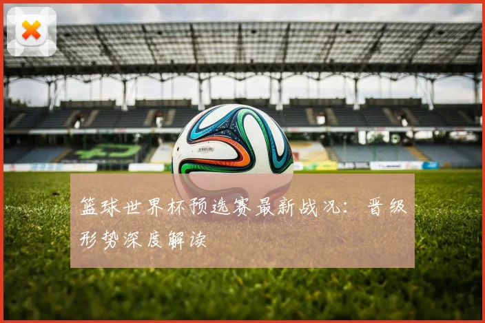 篮球世界杯预选赛最新战况：晋级形势深度解读