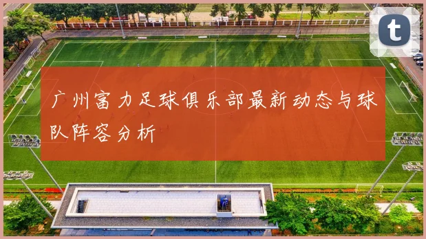 广州富力足球俱乐部最新动态与球队阵容分析